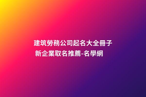 建筑勞務公司起名大全冊子 新企業取名推薦-名學網-第1張-公司起名-玄機派